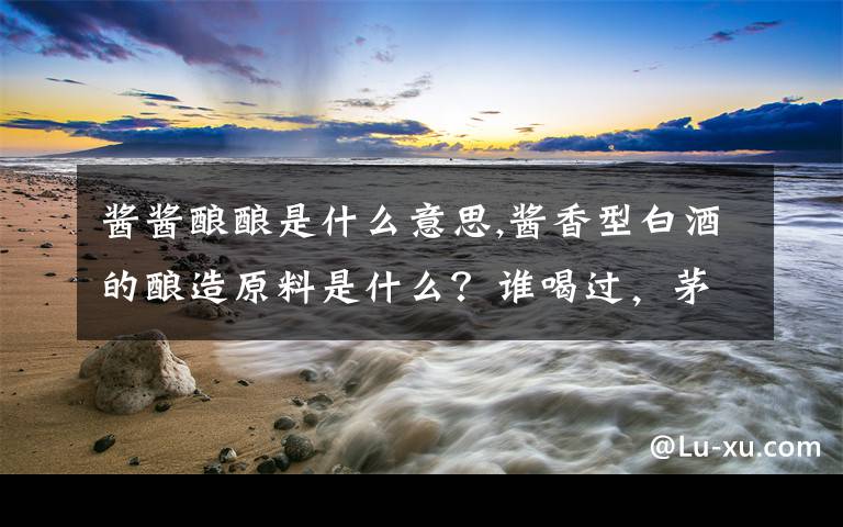 酱酱酿酿是什么意思,酱香型白酒的酿造原料是什么？谁喝过，茅台酱父酒的味道怎么样？