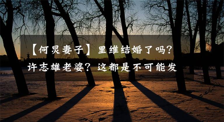 【何炅妻子】里维结婚了吗？许志雄老婆？这都是不可能发生的事