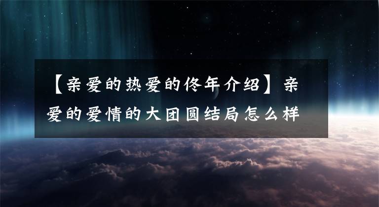 【亲爱的热爱的佟年介绍】亲爱的爱情的大团圆结局怎么样？韩尚言是怎么爱上九年的？