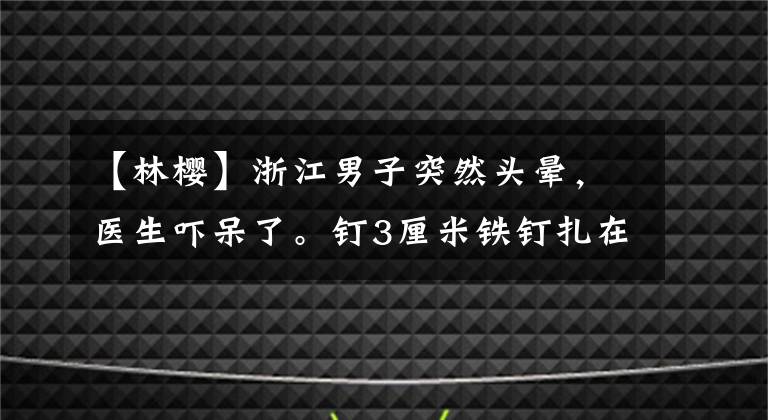 【林樱】浙江男子突然头晕,医生吓呆了。钉3厘米铁钉扎在脖子上还不到10年?