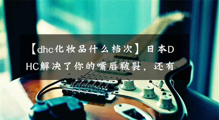 【dhc化妆品什么档次】日本DHC解决了你的嘴唇皲裂,还有6种必败的营养片。你不考虑吗?