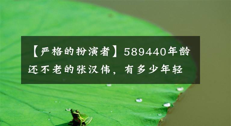 【严格的扮演者】589440年龄还不老的张汉伟，有多少年轻艺人能“脸红”？