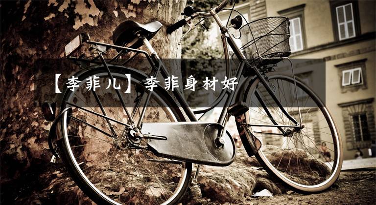 【李菲儿】李菲身材好