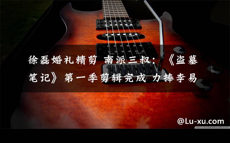 徐磊婚礼精剪 南派三叔:《盗墓笔记》第一季剪辑完成 力捧李易峰