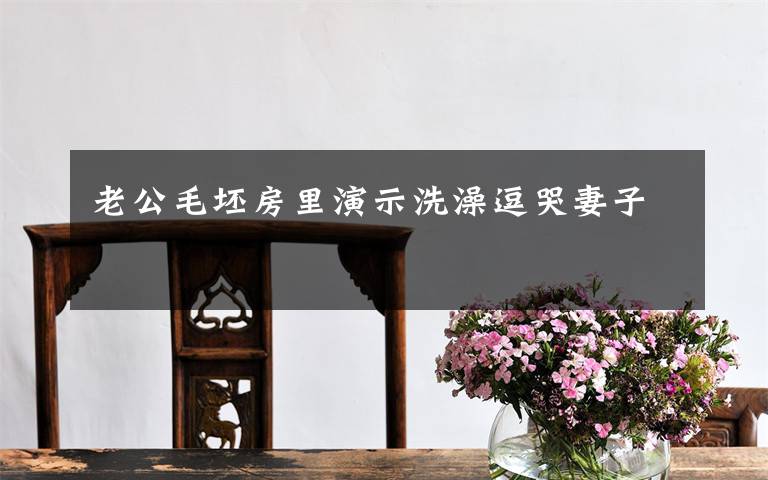 老公毛坯房里演示洗澡逗哭妻子