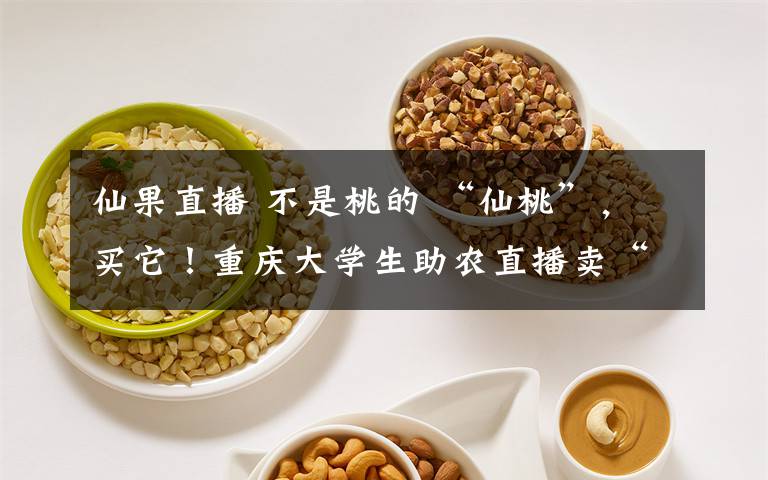 仙果直播 不是桃的 “仙桃”,买它!重庆大学生助农直播卖“仙果” 获赞57万