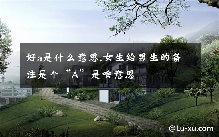 好a是什么意思,女生给男生的备注是个“A”是啥意思