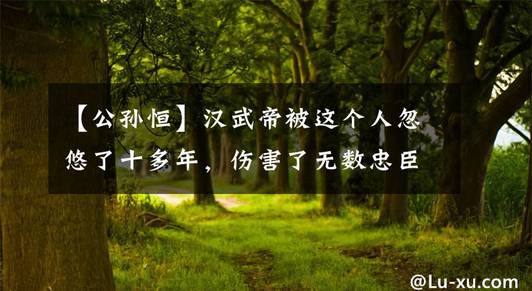 【公孙恒】汉武帝被这个人忽悠了十多年,伤害了无数忠臣,这就是人性
