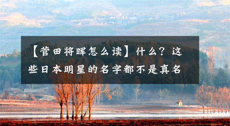 【菅田将晖怎么读】什么?这些日本明星的名字都不是真名,而是艺名