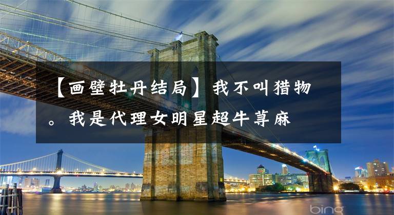 【画壁牡丹结局】我不叫猎物。我是代理女明星超牛荨麻