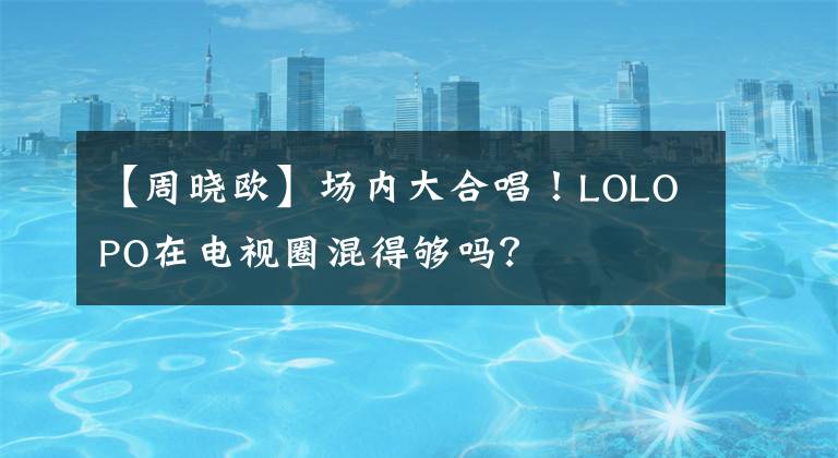 【周晓欧】场内大合唱！LOLOPO在电视圈混得够吗？