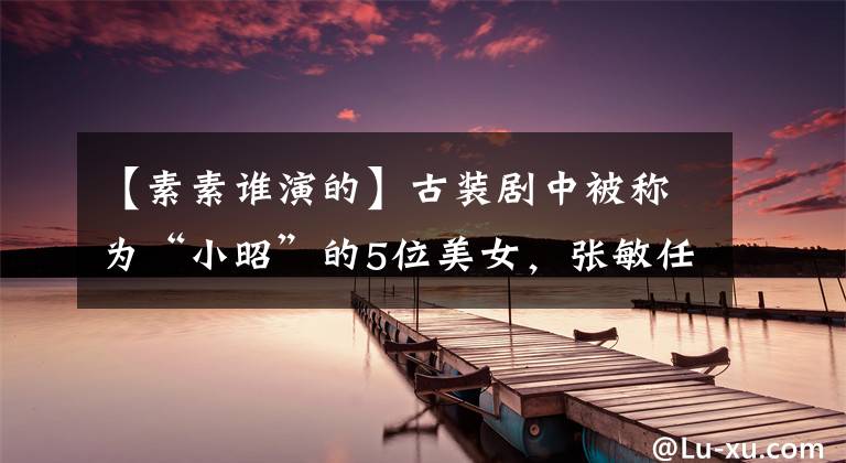 【素素谁演的】古装剧中被称为“小昭”的5位美女，张敏任性，新地雷温婉，她很懦弱。