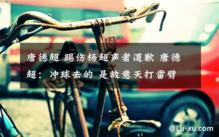 唐德超 踢伤杨超声者道歉 唐德超：冲球去的 是故意天打雷劈