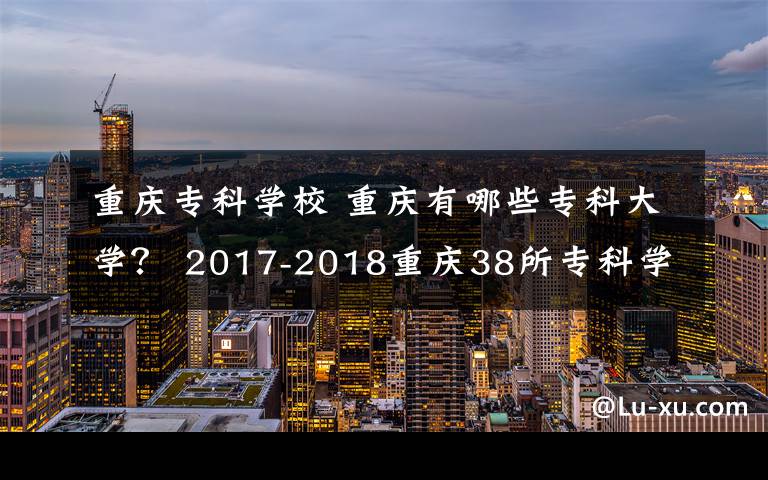重庆专科学校 重庆有哪些专科大学? 2017-2018重庆38所专科学校排名