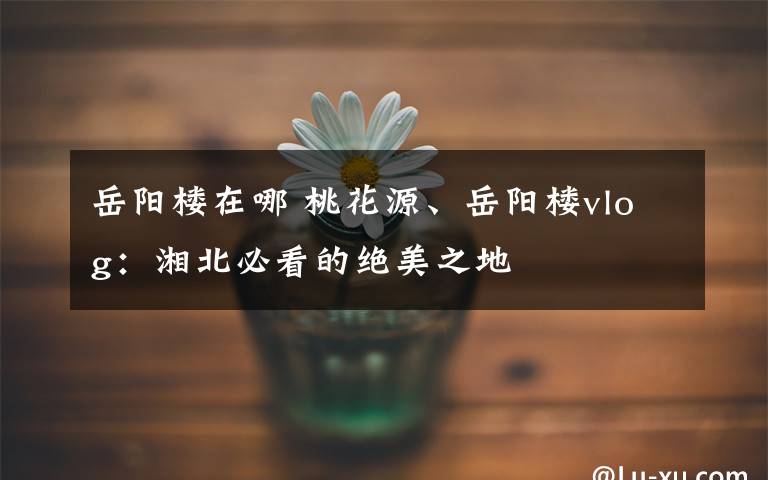 岳阳楼在哪 桃花源、岳阳楼vlog:湘北必看的绝美之地