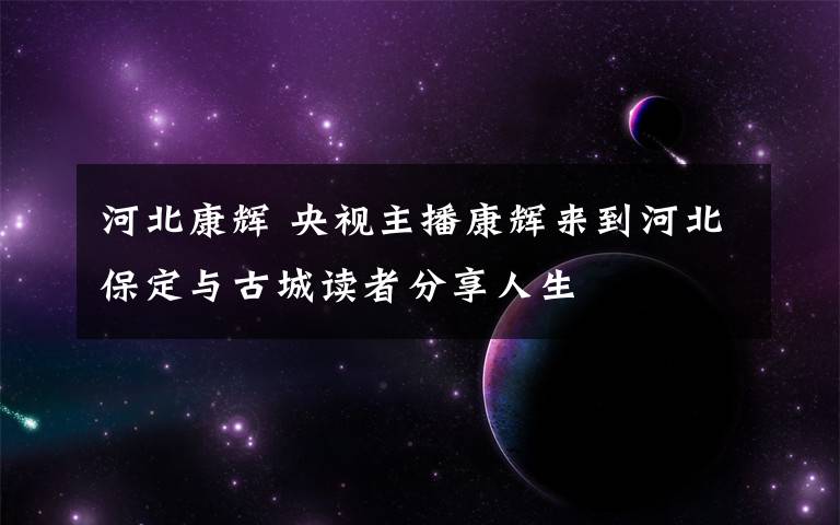 河北康辉 央视主播康辉来到河北保定与古城读者分享人生