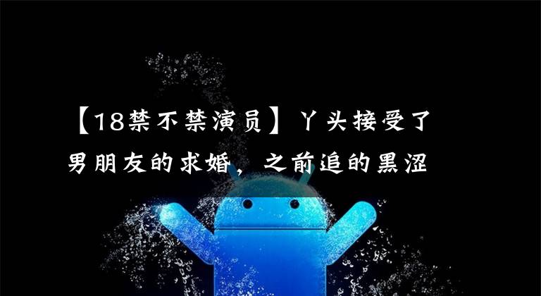 【18禁不禁演员】丫头接受了男朋友的求婚,之前追的黑涩谷美,记得吗?