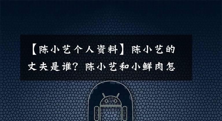 【陈小艺个人资料】陈小艺的丈夫是谁?陈小艺和小鲜肉怎么了?