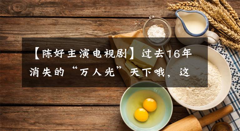 【陈好主演电视剧】过去16年消失的“万人光”天下哦,这几年到底怎么样了?