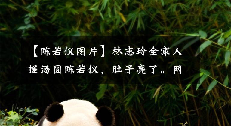 【陈若仪图片】林志玲全家人搓汤圆陈若仪,肚子亮了。网友:又好像怀了双胞胎!