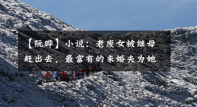 【阮晔】小说:老废女被继母赶出去,最富有的未婚夫为她报仇,但她一口拒绝了。