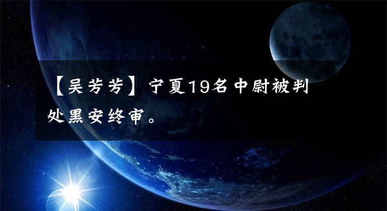 【吴芳芳】宁夏19名中尉被判处黑安终审。