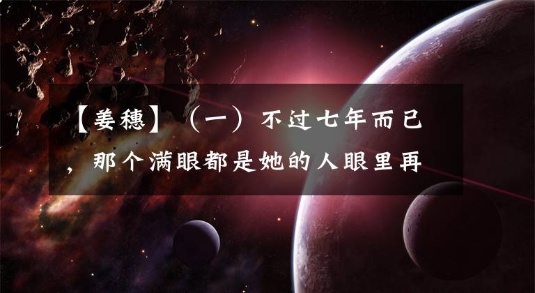 【姜穗】（一）不过七年而已，那个满眼都是她的人眼里再也没有她的影子了