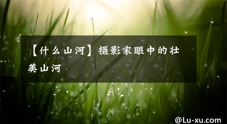 【什么山河】摄影家眼中的壮美山河