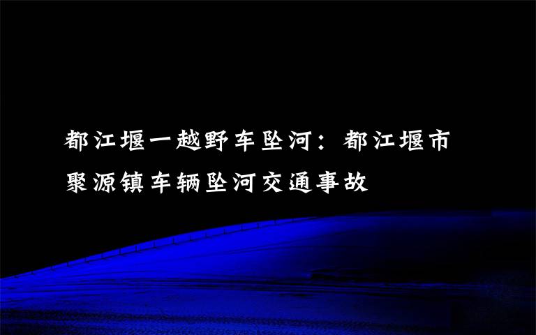 都江堰一越野车坠河:都江堰市聚源镇车辆坠河交通事故