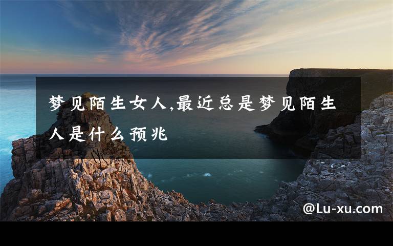 梦见陌生女人,最近总是梦见陌生人是什么预兆