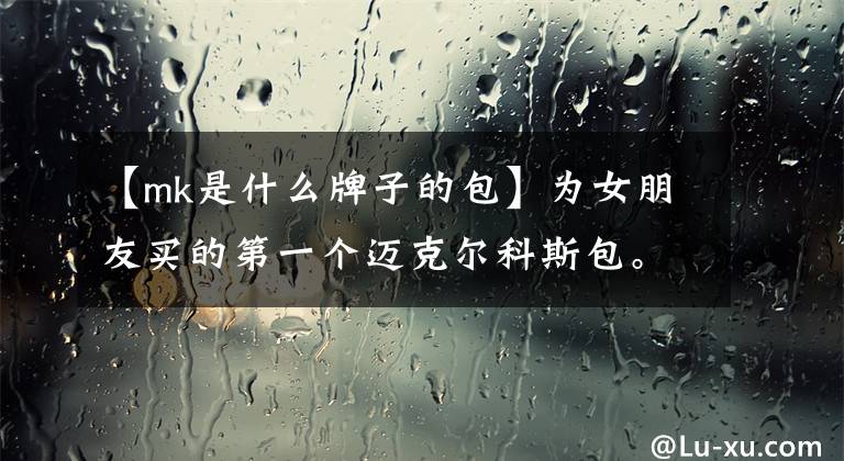 【mk是什么牌子的包】为女朋友买的第一个迈克尔科斯包。