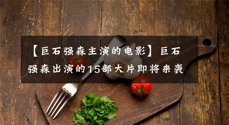【巨石强森主演的电影】巨石强森出演的15部大片即将来袭!总是有你的食物!