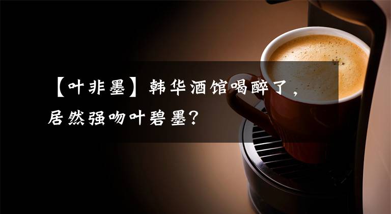 【叶非墨】韩华酒馆喝醉了，居然强吻叶碧墨？