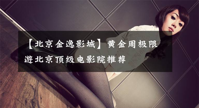 【北京金逸影城】黄金周极限游北京顶级电影院推荐