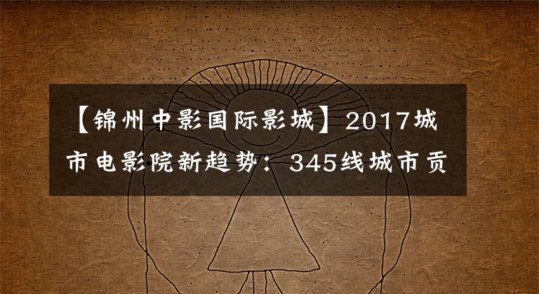 【锦州中影国际影城】2017城市电影院新趋势：345线城市贡献也近一半票房。