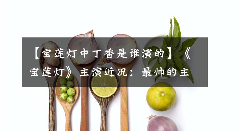 【宝莲灯中丁香是谁演的】《宝莲灯》主演近况:最帅的主人公消失了,最美的女主人公不温不火。