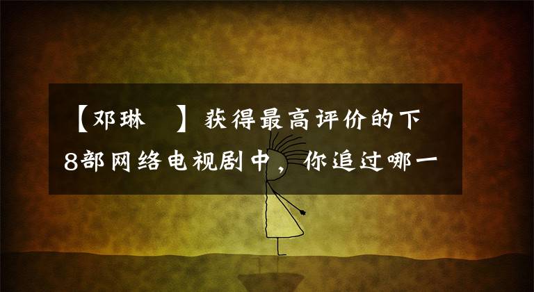 【邓琳玥】获得最高评价的下8部网络电视剧中,你追过哪一部?