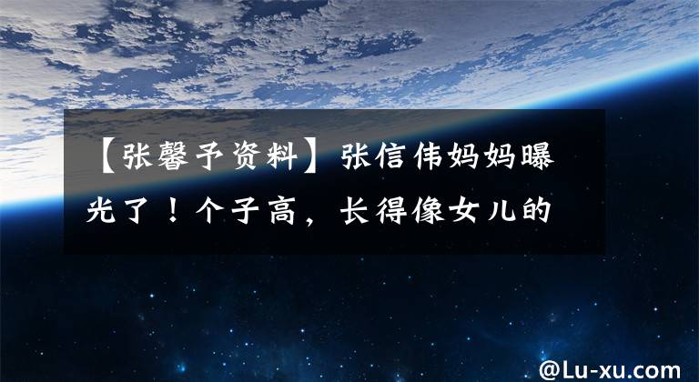 【张馨予资料】张信伟妈妈曝光了!个子高,长得像女儿的姐妹!他是杰曾视频人士岳母
