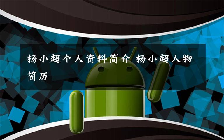 杨小超个人资料简介 杨小超人物简历