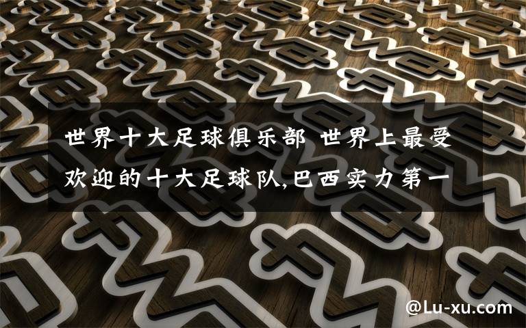 世界十大足球俱乐部 世界上最受欢迎的十大足球队,巴西实力第一