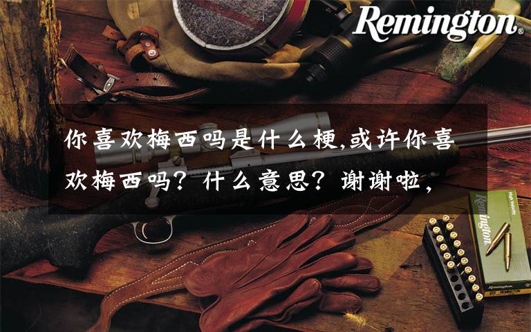 你喜欢梅西吗是什么梗,或许你喜欢梅西吗?什么意思?谢谢啦,老铁