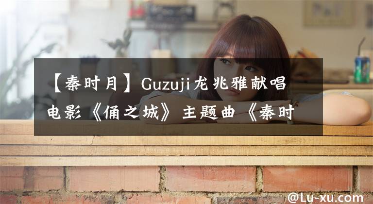 【秦时月】Guzuji龙兆雅献唱电影《俑之城》主题曲《秦时月》mv正式上线