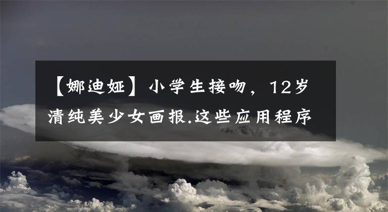 【娜迪娅】小学生接吻,12岁清纯美少女画报.这些应用程序辣眼睛,家长们的关心