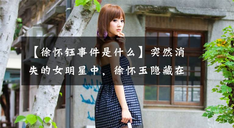 【徐怀钰事件是什么】突然消失的女明星中,徐怀玉隐藏在公司的眼睛里,她的行踪成了谜