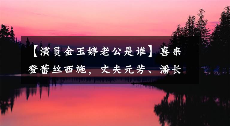 【演员金玉婷老公是谁】喜来登蕾丝西施,丈夫元芳、潘长江彭公都不抱她,但总是不红
