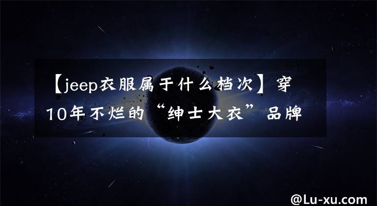 【jeep衣服属于什么档次】穿10年不烂的“绅士大衣”品牌,可以说是一件。