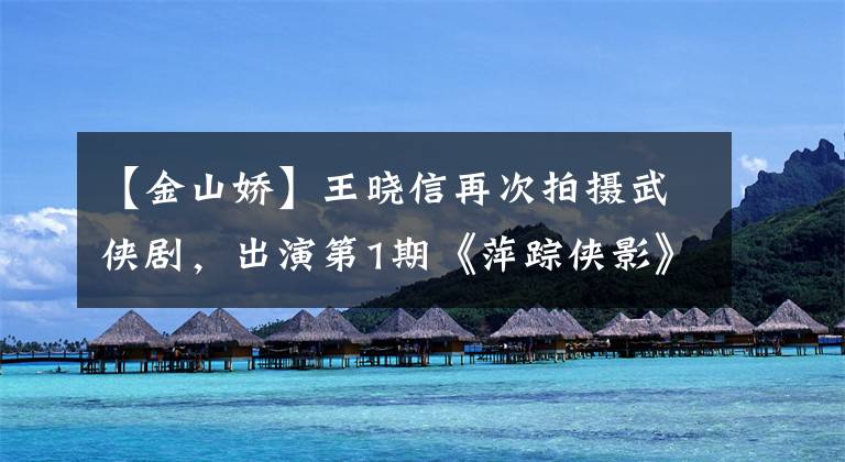 【金山娇】王晓信再次拍摄武侠剧,出演第1期《萍踪侠影》女性