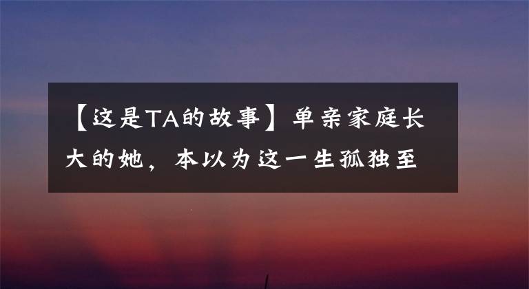 【这是TA的故事】单亲家庭长大的她，本以为这一生孤独至死，直到后来遇到了他