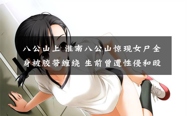 八公山上 淮南八公山惊现女尸全身被胶带缠绕 生前曾遭性侵和殴打