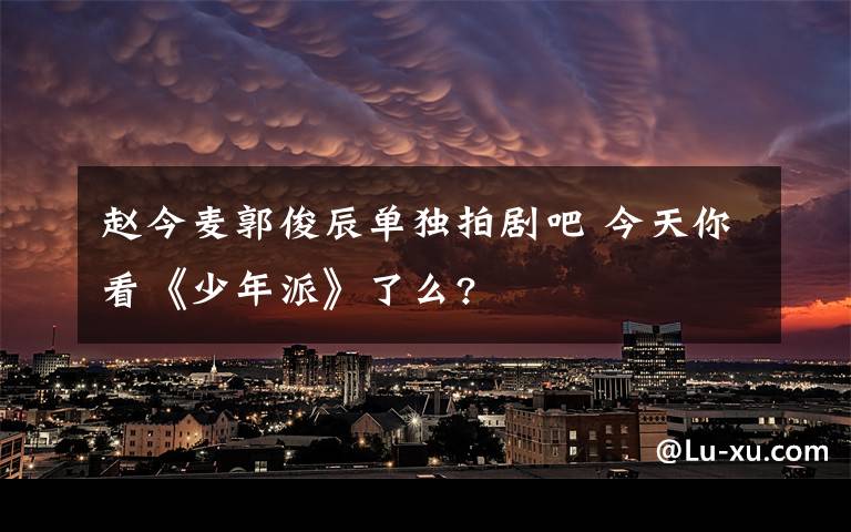 赵今麦郭俊辰单独拍剧吧 今天你看《少年派》了么?